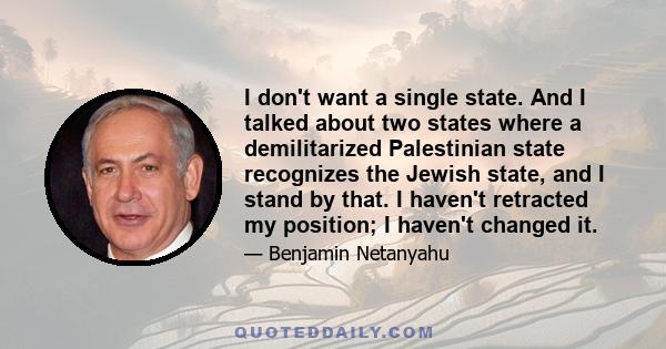 I don't want a single state. And I talked about two states where a demilitarized Palestinian state recognizes the Jewish state, and I stand by that. I haven't retracted my position; I haven't changed it.