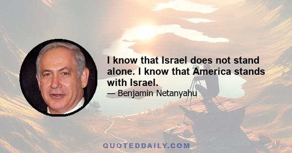 I know that Israel does not stand alone. I know that America stands with Israel.