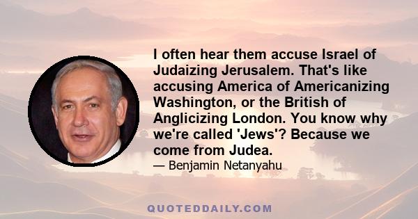 I often hear them accuse Israel of Judaizing Jerusalem. That's like accusing America of Americanizing Washington, or the British of Anglicizing London. You know why we're called 'Jews'? Because we come from Judea.