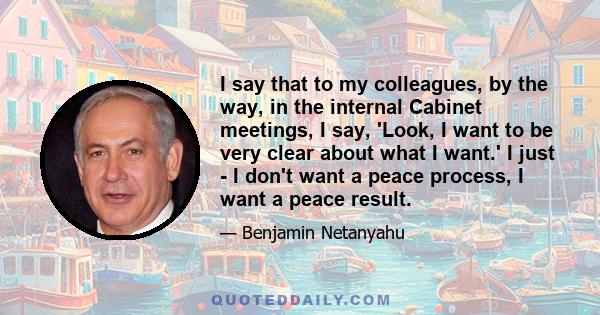 I say that to my colleagues, by the way, in the internal Cabinet meetings, I say, 'Look, I want to be very clear about what I want.' I just - I don't want a peace process, I want a peace result.