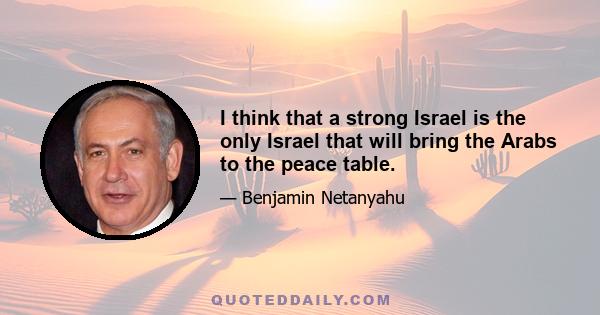 I think that a strong Israel is the only Israel that will bring the Arabs to the peace table.