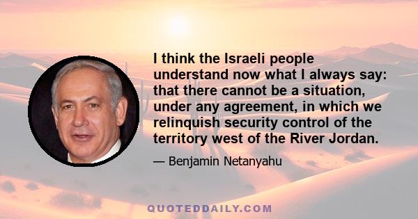 I think the Israeli people understand now what I always say: that there cannot be a situation, under any agreement, in which we relinquish security control of the territory west of the River Jordan.