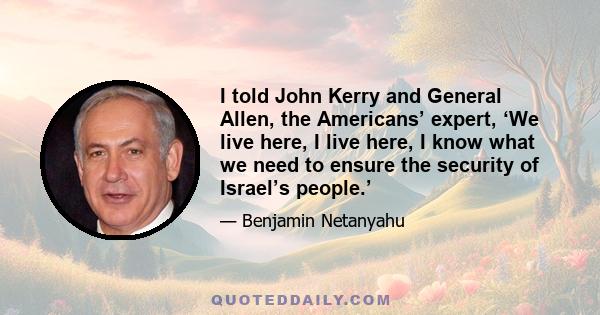 I told John Kerry and General Allen, the Americans’ expert, ‘We live here, I live here, I know what we need to ensure the security of Israel’s people.’