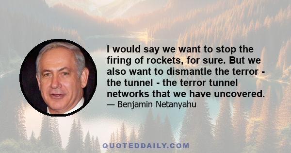 I would say we want to stop the firing of rockets, for sure. But we also want to dismantle the terror - the tunnel - the terror tunnel networks that we have uncovered.