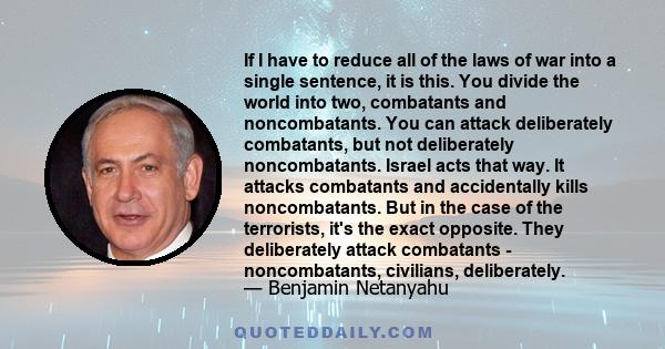 If I have to reduce all of the laws of war into a single sentence, it is this. You divide the world into two, combatants and noncombatants. You can attack deliberately combatants, but not deliberately noncombatants.