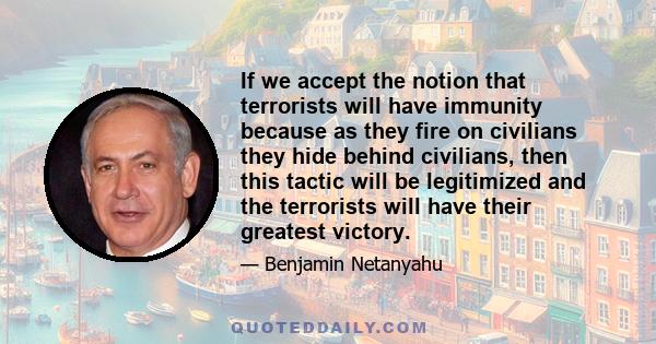 If we accept the notion that terrorists will have immunity because as they fire on civilians they hide behind civilians, then this tactic will be legitimized and the terrorists will have their greatest victory.