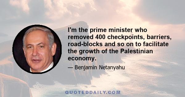 I'm the prime minister who removed 400 checkpoints, barriers, road-blocks and so on to facilitate the growth of the Palestinian economy.