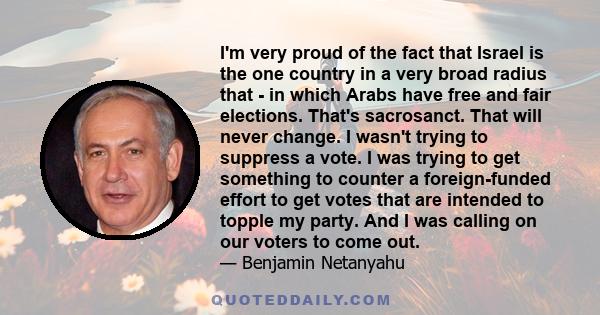 I'm very proud of the fact that Israel is the one country in a very broad radius that - in which Arabs have free and fair elections. That's sacrosanct. That will never change. I wasn't trying to suppress a vote. I was