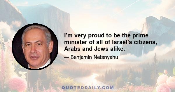 I'm very proud to be the prime minister of all of Israel's citizens, Arabs and Jews alike.