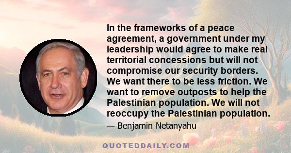 In the frameworks of a peace agreement, a government under my leadership would agree to make real territorial concessions but will not compromise our security borders. We want there to be less friction. We want to