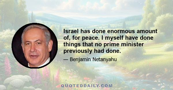 Israel has done enormous amount of, for peace. I myself have done things that no prime minister previously had done.