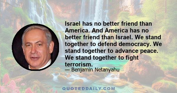 Israel has no better friend than America. And America has no better friend than Israel. We stand together to defend democracy. We stand together to advance peace. We stand together to fight terrorism.