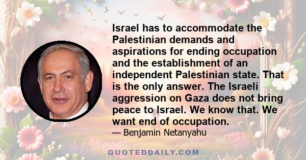 Israel has to accommodate the Palestinian demands and aspirations for ending occupation and the establishment of an independent Palestinian state. That is the only answer. The Israeli aggression on Gaza does not bring