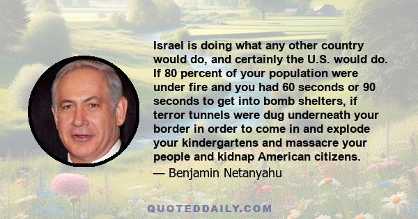 Israel is doing what any other country would do, and certainly the U.S. would do. If 80 percent of your population were under fire and you had 60 seconds or 90 seconds to get into bomb shelters, if terror tunnels were