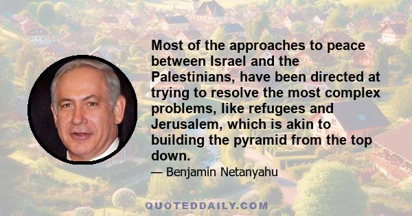 Most of the approaches to peace between Israel and the Palestinians, have been directed at trying to resolve the most complex problems, like refugees and Jerusalem, which is akin to building the pyramid from the top