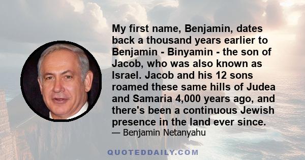 My first name, Benjamin, dates back a thousand years earlier to Benjamin - Binyamin - the son of Jacob, who was also known as Israel. Jacob and his 12 sons roamed these same hills of Judea and Samaria 4,000 years ago,