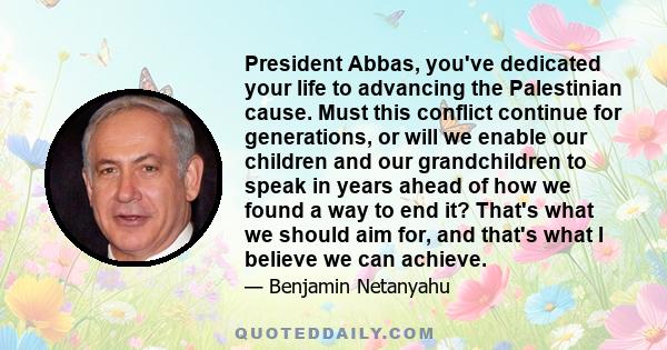 President Abbas, you've dedicated your life to advancing the Palestinian cause. Must this conflict continue for generations, or will we enable our children and our grandchildren to speak in years ahead of how we found a 