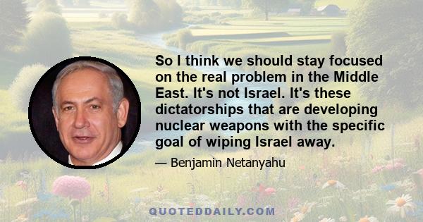 So I think we should stay focused on the real problem in the Middle East. It's not Israel. It's these dictatorships that are developing nuclear weapons with the specific goal of wiping Israel away.