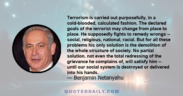 Terrorism is carried out purposefully, in a cold-blooded, calculated fashion. The declared goals of the terrorist may change from place to place. He supposedly fights to remedy wrongs -- social, religious, national,