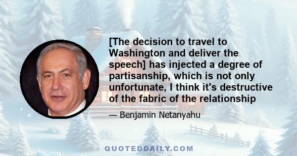 [The decision to travel to Washington and deliver the speech] has injected a degree of partisanship, which is not only unfortunate, I think it's destructive of the fabric of the relationship