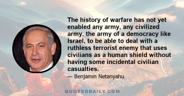 The history of warfare has not yet enabled any army, any civilized army, the army of a democracy like Israel, to be able to deal with a ruthless terrorist enemy that uses civilians as a human shield without having some