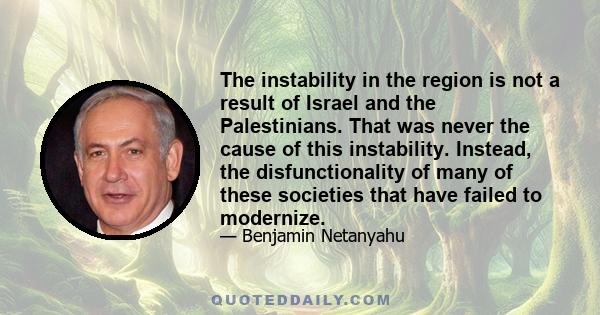 The instability in the region is not a result of Israel and the Palestinians. That was never the cause of this instability. Instead, the disfunctionality of many of these societies that have failed to modernize.