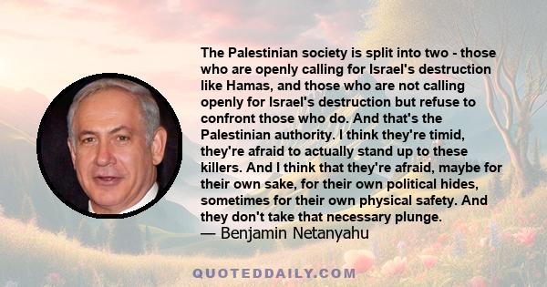 The Palestinian society is split into two - those who are openly calling for Israel's destruction like Hamas, and those who are not calling openly for Israel's destruction but refuse to confront those who do. And that's 