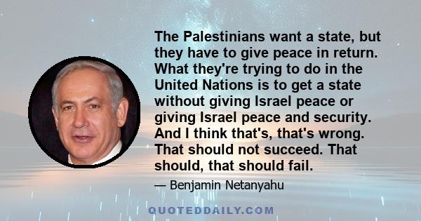 The Palestinians want a state, but they have to give peace in return. What they're trying to do in the United Nations is to get a state without giving Israel peace or giving Israel peace and security. And I think