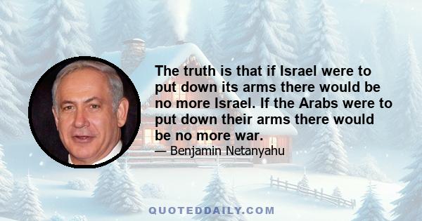 The truth is that if Israel were to put down its arms there would be no more Israel. If the Arabs were to put down their arms there would be no more war.