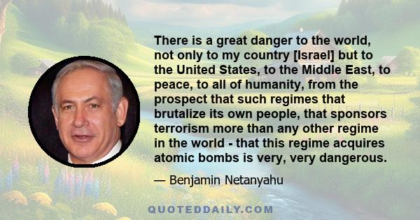 There is a great danger to the world, not only to my country [Israel] but to the United States, to the Middle East, to peace, to all of humanity, from the prospect that such regimes that brutalize its own people, that