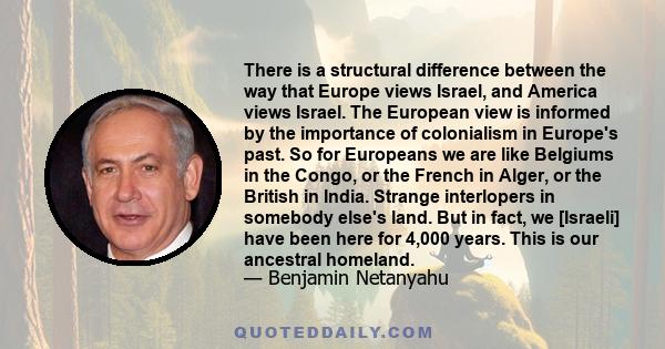 There is a structural difference between the way that Europe views Israel, and America views Israel. The European view is informed by the importance of colonialism in Europe's past. So for Europeans we are like Belgiums 