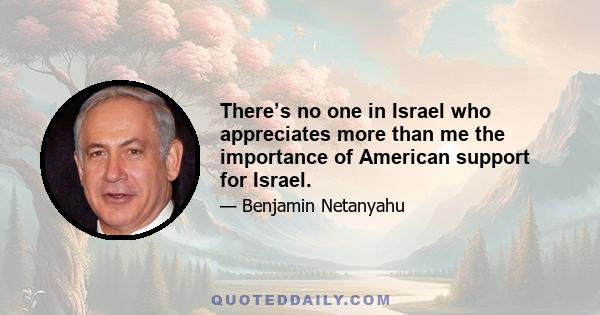 There’s no one in Israel who appreciates more than me the importance of American support for Israel.