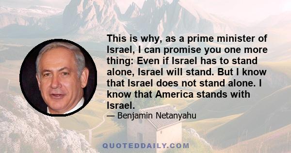 This is why, as a prime minister of Israel, I can promise you one more thing: Even if Israel has to stand alone, Israel will stand. But I know that Israel does not stand alone. I know that America stands with Israel.