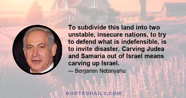 To subdivide this land into two unstable, insecure nations, to try to defend what is indefensible, is to invite disaster. Carving Judea and Samaria out of Israel means carving up Israel.