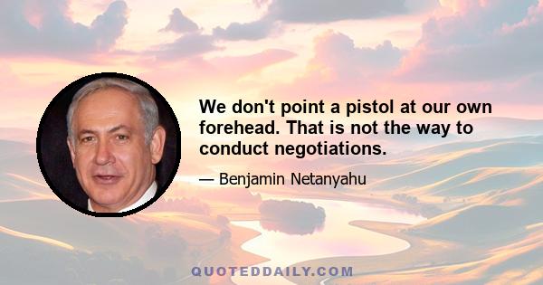 We don't point a pistol at our own forehead. That is not the way to conduct negotiations.