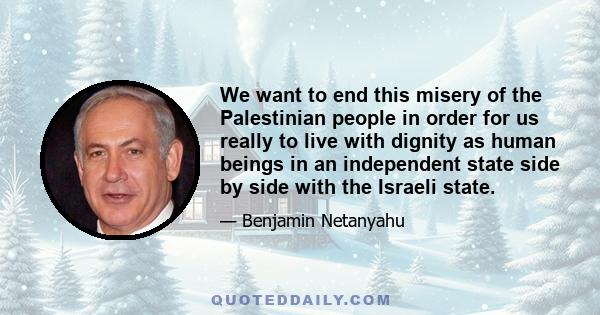 We want to end this misery of the Palestinian people in order for us really to live with dignity as human beings in an independent state side by side with the Israeli state.