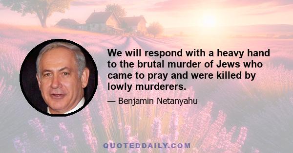 We will respond with a heavy hand to the brutal murder of Jews who came to pray and were killed by lowly murderers.