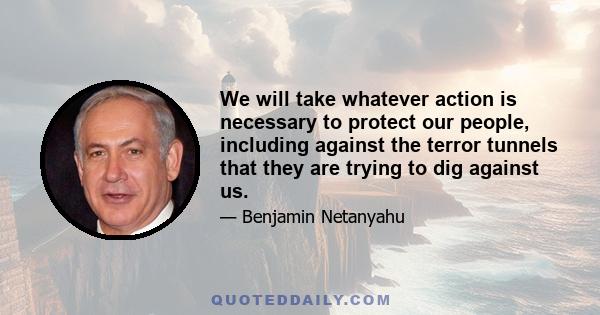 We will take whatever action is necessary to protect our people, including against the terror tunnels that they are trying to dig against us.