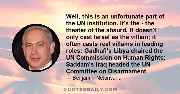 Well, this is an unfortunate part of the UN institution. It's the - the theater of the absurd. It doesn't only cast Israel as the villain; it often casts real villains in leading roles: Gadhafi's Libya chaired the UN