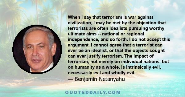 When I say that terrorism is war against civilization, I may be met by the objection that terrorists are often idealists pursuing worthy ultimate aims -- national or regional independence, and so forth. I do not accept