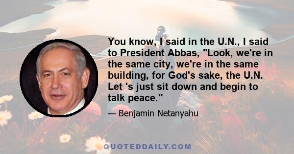 You know, I said in the U.N., I said to President Abbas, Look, we're in the same city, we're in the same building, for God's sake, the U.N. Let 's just sit down and begin to talk peace.