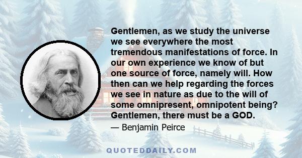 Gentlemen, as we study the universe we see everywhere the most tremendous manifestations of force. In our own experience we know of but one source of force, namely will. How then can we help regarding the forces we see