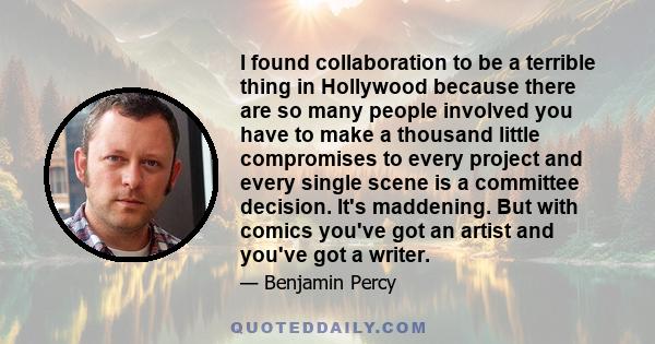 I found collaboration to be a terrible thing in Hollywood because there are so many people involved you have to make a thousand little compromises to every project and every single scene is a committee decision. It's