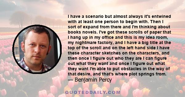 I have a scenario but almost always it's entwined with at least one person to begin with. Then I sort of expand from there and I'm thinking about books novels. I've got these scrolls of paper that I hang up in my office 