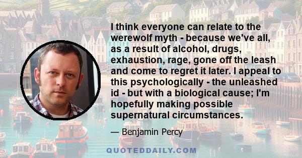 I think everyone can relate to the werewolf myth - because we've all, as a result of alcohol, drugs, exhaustion, rage, gone off the leash and come to regret it later. I appeal to this psychologically - the unleashed id