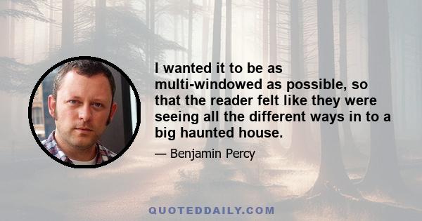 I wanted it to be as multi-windowed as possible, so that the reader felt like they were seeing all the different ways in to a big haunted house.