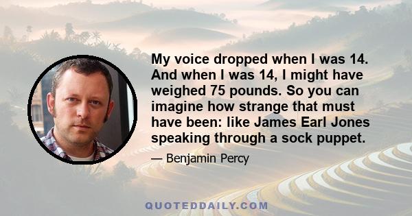 My voice dropped when I was 14. And when I was 14, I might have weighed 75 pounds. So you can imagine how strange that must have been: like James Earl Jones speaking through a sock puppet.