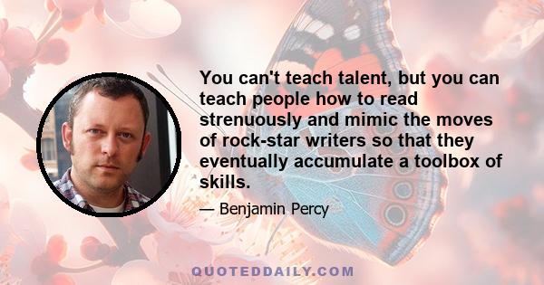 You can't teach talent, but you can teach people how to read strenuously and mimic the moves of rock-star writers so that they eventually accumulate a toolbox of skills.