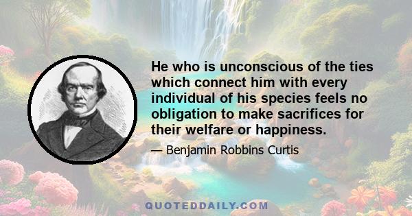 He who is unconscious of the ties which connect him with every individual of his species feels no obligation to make sacrifices for their welfare or happiness.