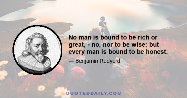 No man is bound to be rich or great, - no, nor to be wise; but every man is bound to be honest.